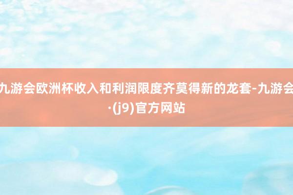 九游会欧洲杯收入和利润限度齐莫得新的龙套-九游会·(j9)官方网站