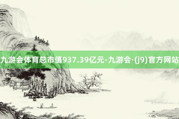 九游会体育总市值937.39亿元-九游会·(j9)官方网站