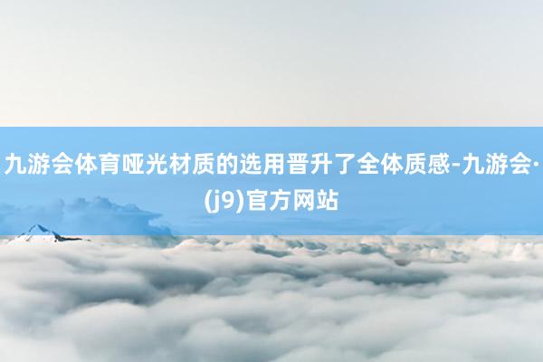 九游会体育哑光材质的选用晋升了全体质感-九游会·(j9)官方网站