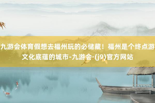 九游会体育假想去福州玩的必储藏！福州是个终点游文化底蕴的城市-九游会·(j9)官方网站