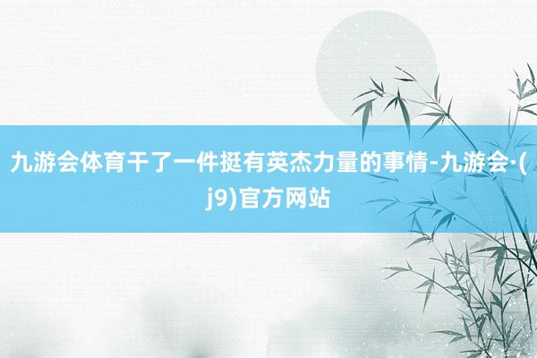 九游会体育干了一件挺有英杰力量的事情-九游会·(j9)官方网站