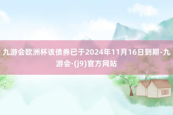 九游会欧洲杯该债券已于2024年11月16日到期-九游会·(j9)官方网站