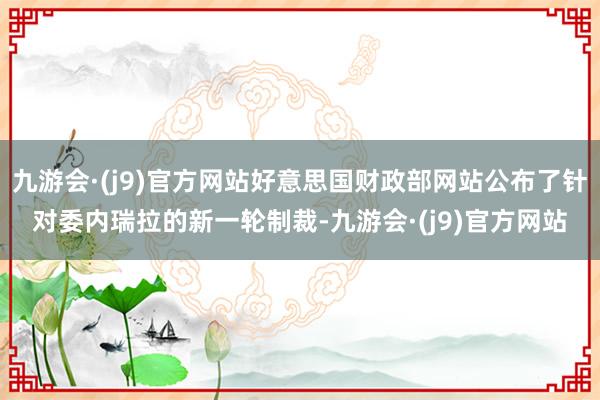 九游会·(j9)官方网站好意思国财政部网站公布了针对委内瑞拉的新一轮制裁-九游会·(j9)官方网站