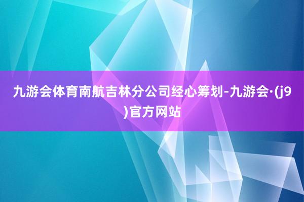 九游会体育南航吉林分公司经心筹划-九游会·(j9)官方网站