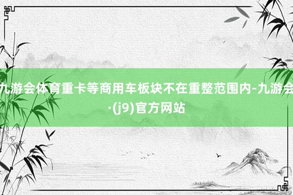 九游会体育重卡等商用车板块不在重整范围内-九游会·(j9)官方网站