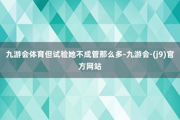 九游会体育但试验她不成管那么多-九游会·(j9)官方网站