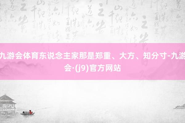 九游会体育东说念主家那是郑重、大方、知分寸-九游会·(j9)官方网站