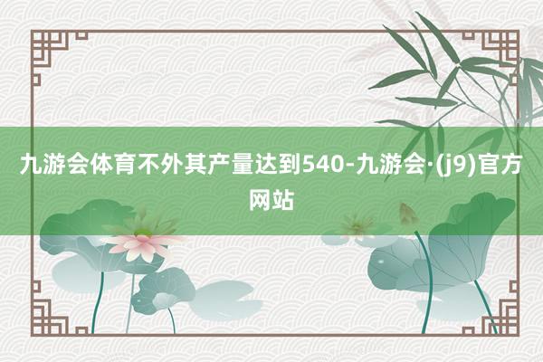 九游会体育不外其产量达到540-九游会·(j9)官方网站