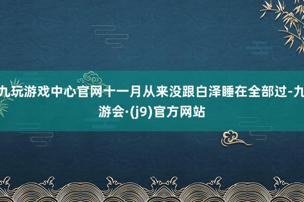九玩游戏中心官网十一月从来没跟白泽睡在全部过-九游会·(j9)官方网站