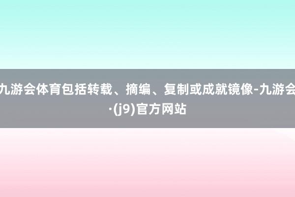 九游会体育包括转载、摘编、复制或成就镜像-九游会·(j9)官方网站