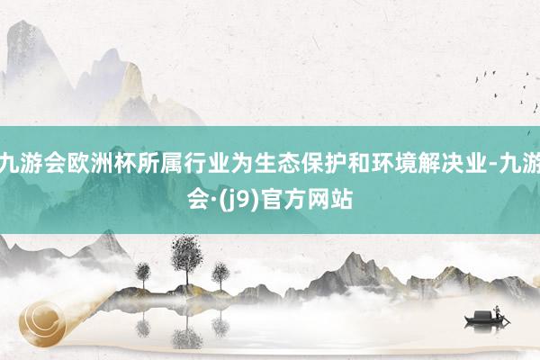 九游会欧洲杯所属行业为生态保护和环境解决业-九游会·(j9)官方网站