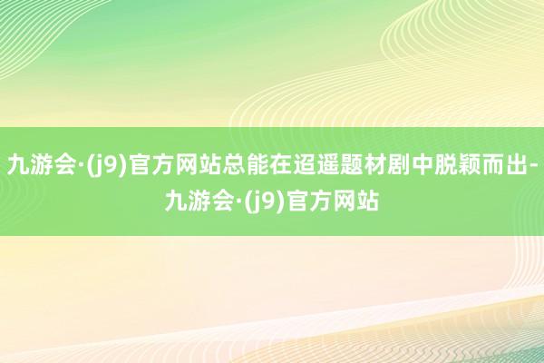 九游会·(j9)官方网站总能在迢遥题材剧中脱颖而出-九游会·(j9)官方网站
