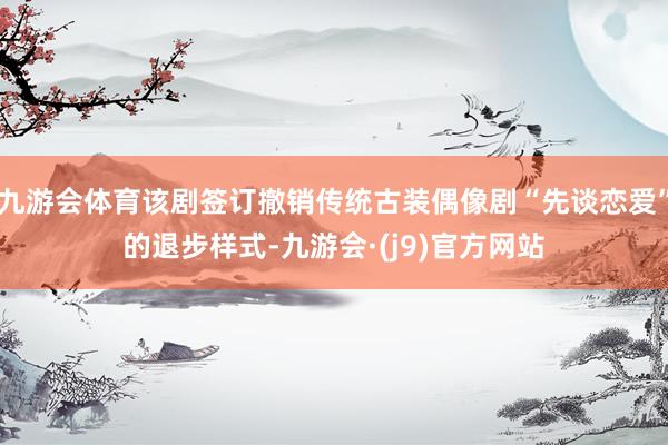九游会体育该剧签订撤销传统古装偶像剧“先谈恋爱”的退步样式-九游会·(j9)官方网站