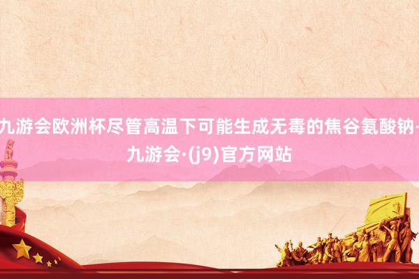 九游会欧洲杯尽管高温下可能生成无毒的焦谷氨酸钠-九游会·(j9)官方网站