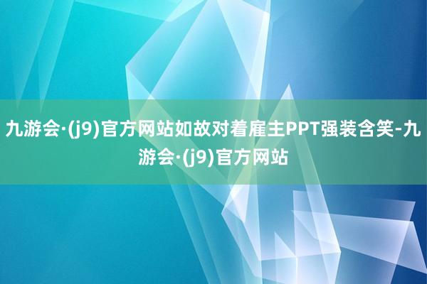 九游会·(j9)官方网站如故对着雇主PPT强装含笑-九游会·(j9)官方网站