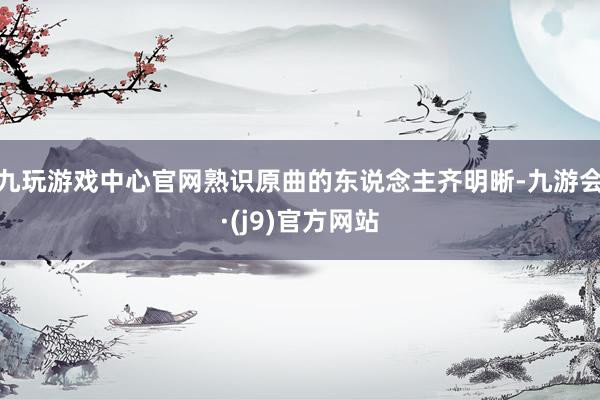 九玩游戏中心官网熟识原曲的东说念主齐明晰-九游会·(j9)官方网站