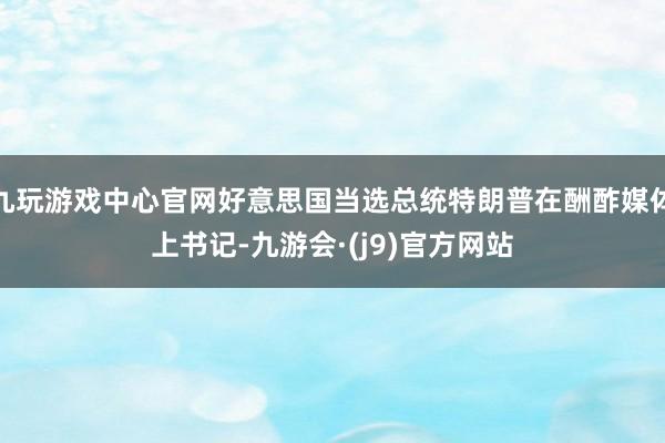 九玩游戏中心官网好意思国当选总统特朗普在酬酢媒体上书记-九游会·(j9)官方网站