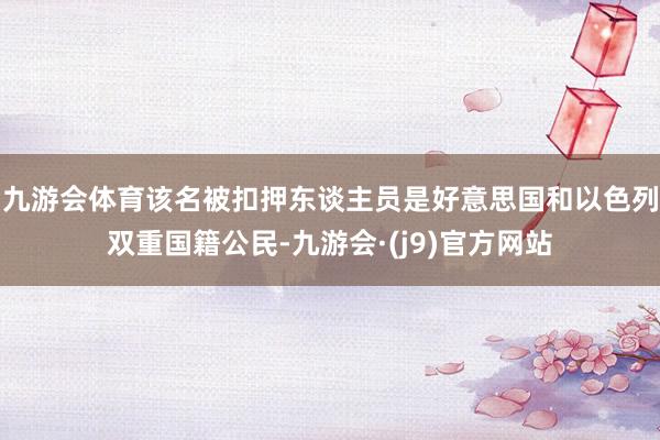 九游会体育该名被扣押东谈主员是好意思国和以色列双重国籍公民-九游会·(j9)官方网站