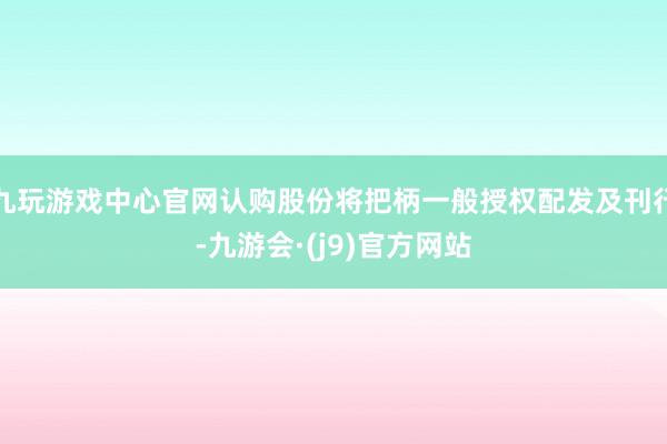 九玩游戏中心官网认购股份将把柄一般授权配发及刊行-九游会·(j9)官方网站