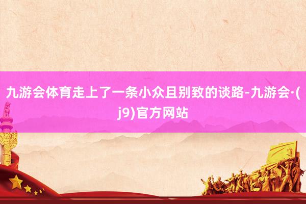 九游会体育走上了一条小众且别致的谈路-九游会·(j9)官方网站