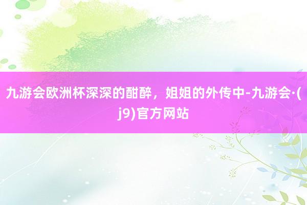 九游会欧洲杯深深的酣醉，姐姐的外传中-九游会·(j9)官方网站