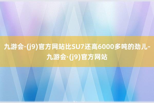 九游会·(j9)官方网站比SU7还高6000多吨的劲儿-九游会·(j9)官方网站