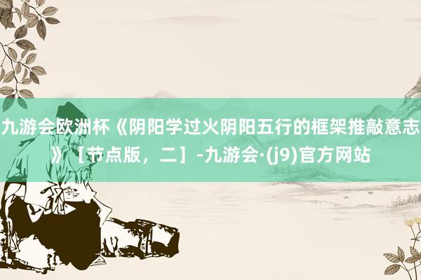 九游会欧洲杯《阴阳学过火阴阳五行的框架推敲意志》［节点版，二］-九游会·(j9)官方网站