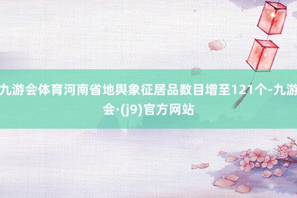 九游会体育河南省地舆象征居品数目增至121个-九游会·(j9)官方网站