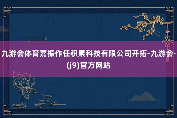 九游会体育嘉振作任积累科技有限公司开拓-九游会·(j9)官方网站