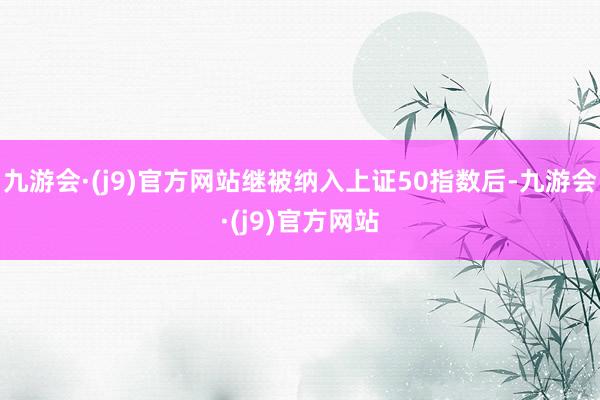 九游会·(j9)官方网站继被纳入上证50指数后-九游会·(j9)官方网站