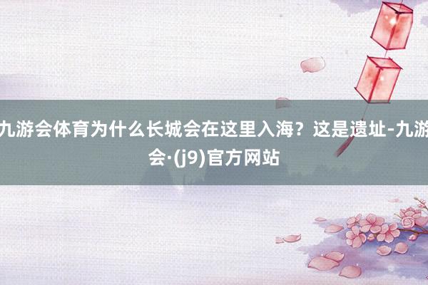 九游会体育为什么长城会在这里入海？这是遗址-九游会·(j9)官方网站