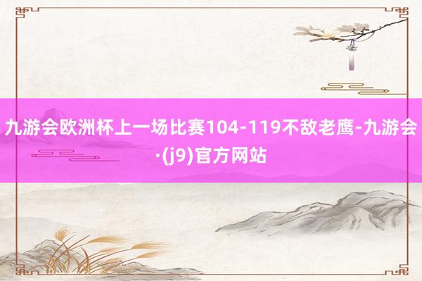 九游会欧洲杯上一场比赛104-119不敌老鹰-九游会·(j9)官方网站