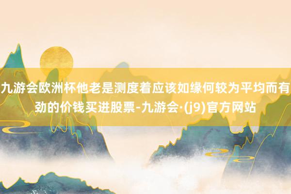 九游会欧洲杯他老是测度着应该如缘何较为平均而有劲的价钱买进股票-九游会·(j9)官方网站