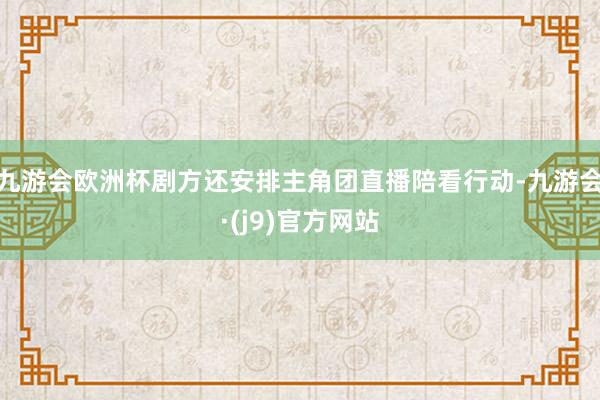 九游会欧洲杯剧方还安排主角团直播陪看行动-九游会·(j9)官方网站