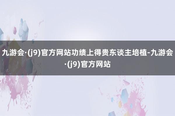 九游会·(j9)官方网站功绩上得贵东谈主培植-九游会·(j9)官方网站