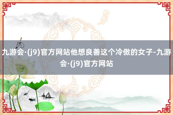 九游会·(j9)官方网站他想良善这个冷傲的女子-九游会·(j9)官方网站