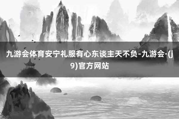 九游会体育安宁礼服有心东谈主天不负-九游会·(j9)官方网站
