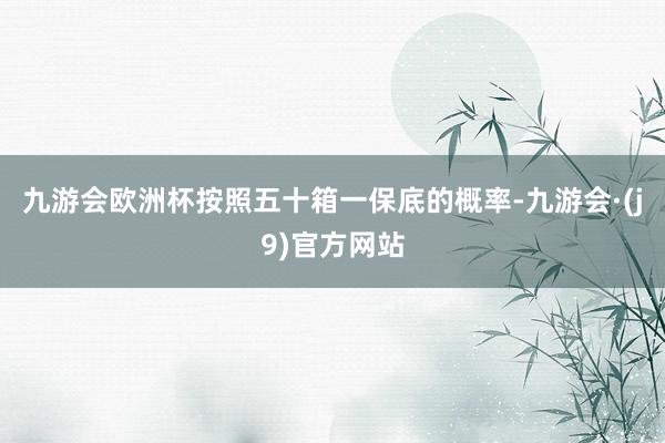 九游会欧洲杯按照五十箱一保底的概率-九游会·(j9)官方网站