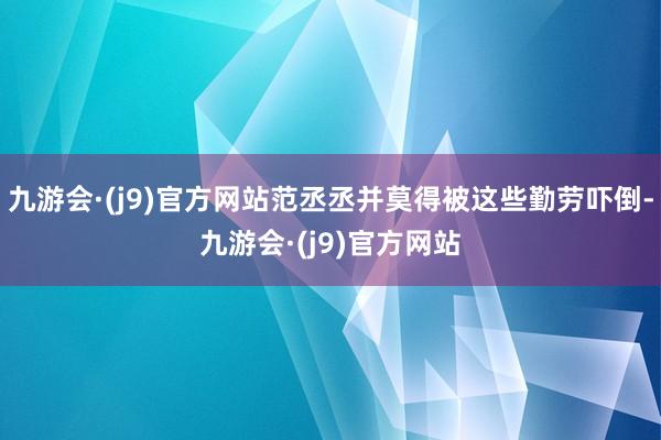九游会·(j9)官方网站范丞丞并莫得被这些勤劳吓倒-九游会·(j9)官方网站