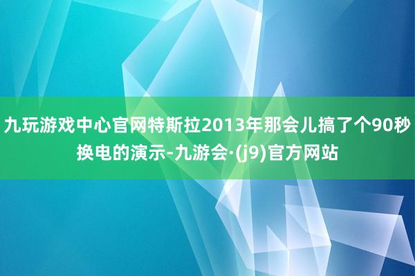 九玩游戏中心官网特斯拉2013年那会儿搞了个90秒换电的演示-九游会·(j9)官方网站