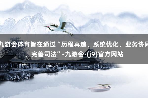 九游会体育旨在通过“历程再造、系统优化、业务协同、完善司法”-九游会·(j9)官方网站