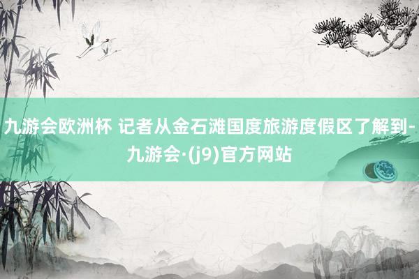 九游会欧洲杯 记者从金石滩国度旅游度假区了解到-九游会·(j9)官方网站