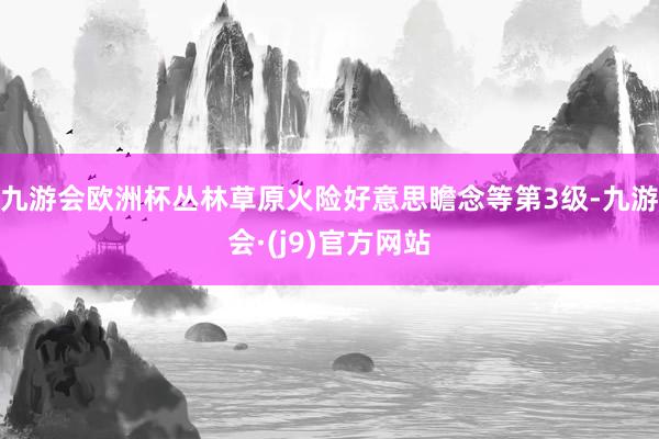 九游会欧洲杯丛林草原火险好意思瞻念等第3级-九游会·(j9)官方网站