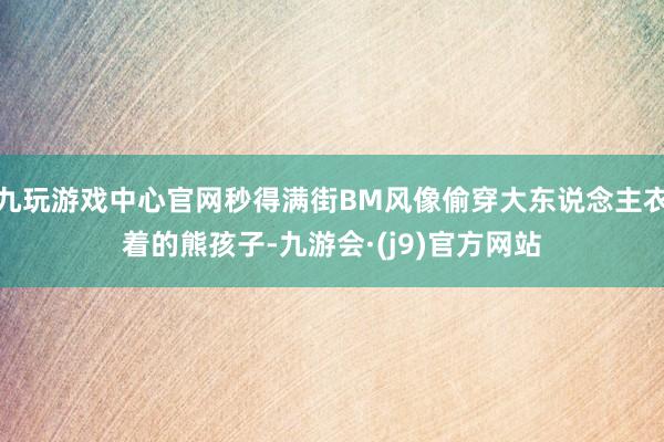 九玩游戏中心官网秒得满街BM风像偷穿大东说念主衣着的熊孩子-九游会·(j9)官方网站