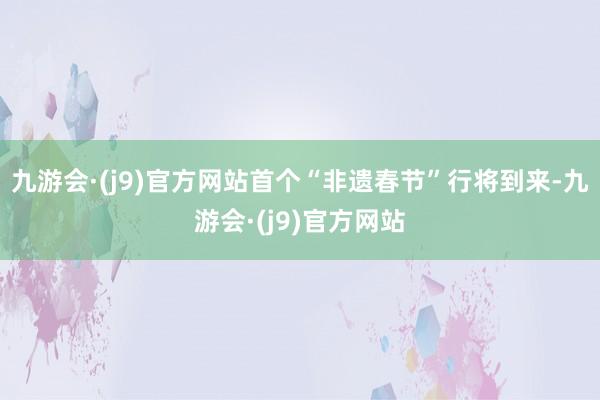 九游会·(j9)官方网站首个“非遗春节”行将到来-九游会·(j9)官方网站