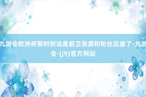 九游会欧洲杯那时别说是前卫资源和粉丝应援了-九游会·(j9)官方网站