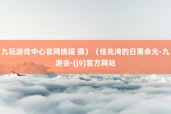 九玩游戏中心官网姚瑶 摄）（佳兆湾的日落余光-九游会·(j9)官方网站