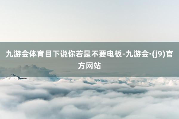 九游会体育目下说你若是不要电板-九游会·(j9)官方网站