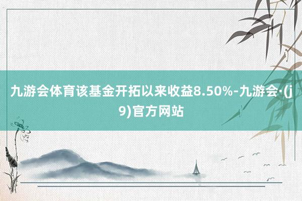 九游会体育该基金开拓以来收益8.50%-九游会·(j9)官方网站