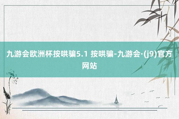 九游会欧洲杯按哄骗5.1 按哄骗-九游会·(j9)官方网站